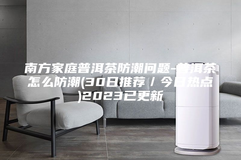 南方家庭普洱茶防潮問(wèn)題-普洱茶怎么防潮(30日推薦／今日熱點(diǎn))2023已更新