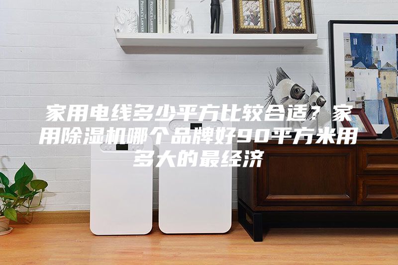 家用電線多少平方比較合適？家用除濕機(jī)哪個(gè)品牌好90平方米用多大的最經(jīng)濟(jì)