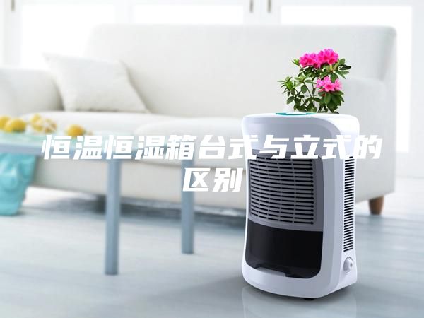 恒溫恒濕箱臺式與立式的區(qū)別