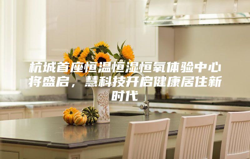 杭城首座恒溫恒濕恒氧體驗(yàn)中心將盛啟，慧科技開啟健康居住新時(shí)代