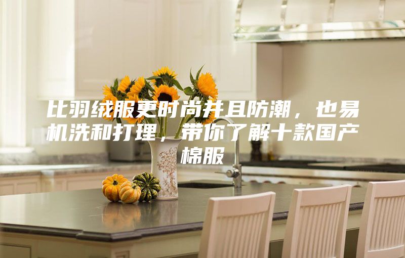 比羽絨服更時尚并且防潮，也易機洗和打理，帶你了解十款國產(chǎn)棉服